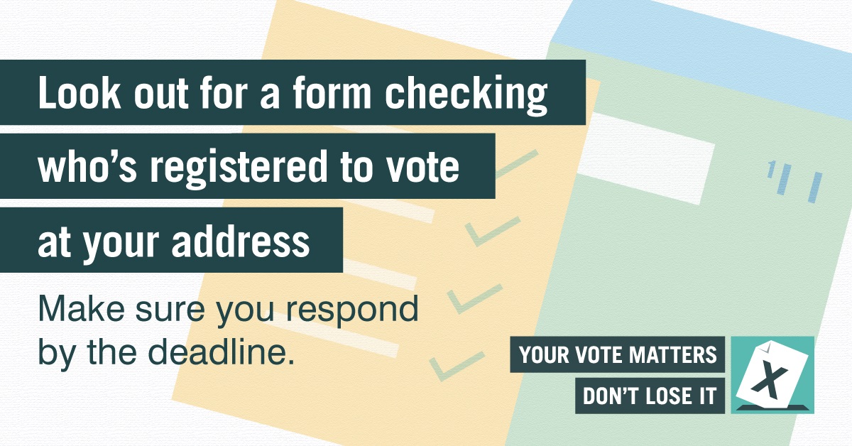 Look out for a form checking who's registered to vote at your address.  Make sure you respond by the deadline.  Your vote matters don't lose it.